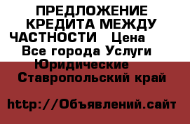 ПРЕДЛОЖЕНИЕ КРЕДИТА МЕЖДУ ЧАСТНОСТИ › Цена ­ 0 - Все города Услуги » Юридические   . Ставропольский край